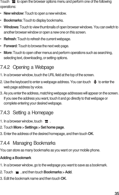 35Touch  to open the browser options menu and perform one of the following operations:•  New window: Touch to open a new window.•  Bookmarks: Touch to display bookmarks.•  Windows: Touch to view thumbnails of open browser windows. You can switch to another browser window or open a new one on this screen.•  Refresh: Touch to refresh the current webpage.•  Forward: Touch to browse the next web page.•  More: Touch to open other menus and perform operations such as searching, selecting text, downloading, or setting options.7.4.2  Opening a Webpage1. In a browser window, touch the URL field at the top of the screen.2. Use the keyboard to enter a webpage address. You can touch  to enter the web page address by voice.3. As you enter the address, matching webpage addresses will appear on the screen. If you see the address you want, touch it and go directly to that webpage or complete entering your desired webpage.7.4.3  Setting a Homepage1. In a browser window, touch  .2. Touch More &gt; Settings &gt; Set home page.3. Enter the address of the desired homepage, and then touch OK.7.4.4  Managing BookmarksYou can store as many bookmarks as you want on your mobile phone.Adding a Bookmark1. In a browser window, go to the webpage you want to save as a bookmark.2. Touch  , and then touch Bookmarks &gt; Add.3. Edit the bookmark name and then touch OK.