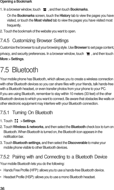 36Opening a Bookmark1. In a browser window, touch  , and then touch Bookmarks.On the Bookmarks screen, touch the History tab to view the pages you have visited, or touch the Most visited tab to view the pages you have visited most frequently.2. Touch the bookmark of the website you want to open.7.4.5  Customizing Browser SettingsCustomize the browser to suit your browsing style. Use Browser to set page content, privacy, and security preferences. In a browser window, touch  , and then touch More &gt; Settings.7.5  BluetoothYour mobile phone has Bluetooth, which allows you to create a wireless connection with other Bluetooth devices so you can share files with your friends, talk hands-free with a Bluetooth headset, or even transfer photos from your phone to your PC.If you are using Bluetooth, remember to stay within 10 meters (33 feet) of the other Bluetooth devices to which you want to connect. Be aware that obstacles like walls or other electronic equipment may interfere with your Bluetooth connection.7.5.1  Turning On Bluetooth1. Touch   &gt; Settings.2. Touch Wireless &amp; networks, and then select the Bluetooth check box to turn on Bluetooth. When Bluetooth is turned on, the Bluetooth icon appears in the notification bar.3. Touch Bluetooth settings, and then select the Discoverable to make your mobile phone visible to other Bluetooth devices.7.5.2  Pairing with and Connecting to a Bluetooth DeviceYour mobile Bluetooth lets you do the following:•   Hands Free Profile (HFP): allows you to use a hands-free Bluetooth device.•   Headset Profile (HSP): allows you to use a mono Bluetooth headset.