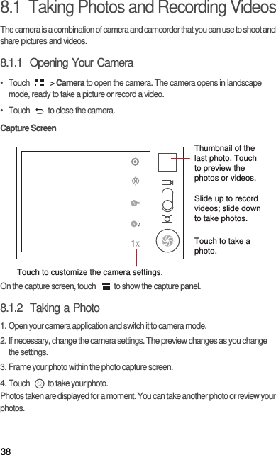 388.1  Taking Photos and Recording VideosThe camera is a combination of camera and camcorder that you can use to shoot and share pictures and videos. 8.1.1  Opening Your Camera• Touch   &gt; Camera to open the camera. The camera opens in landscape mode, ready to take a picture or record a video.•  Touch  to close the camera.Capture ScreenOn the capture screen, touch  to show the capture panel.8.1.2  Taking a Photo1. Open your camera application and switch it to camera mode.2. If necessary, change the camera settings. The preview changes as you change the settings.3. Frame your photo within the photo capture screen.4. Touch  to take your photo.Photos taken are displayed for a moment. You can take another photo or review your photos.35Touch to customize the camera settings.Thumbnail of the last photo. Touch to preview the photos or videos.Slide up to record videos; slide down to take photos.Touch to take a photo.