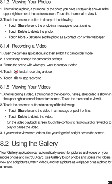 398.1.3  Viewing Your Photos1. After taking a photo, a thumbnail of the photo you have just taken is shown in the upper right corner of the capture screen. Touch the thumbnail to view it.2. Touch the onscreen button to do any of the following:• Touch Share to send the photo in a message or post it online.• Touch Delete to delete the photo.• Touch More &gt; Set as to set the photo as a contact icon or the wallpaper.8.1.4  Recording a Video1. Open the camera application, and then switch it to camcorder mode.2. If necessary, change the camcorder settings.3. Frame the scene with which you want to start your video.4. Touch  to start recording a video.5. Touch  to stop recording.8.1.5  Viewing Your Videos1. After recording a video, a thumbnail of the video you have just recorded is shown in the upper right corner of the capture screen. Touch the thumbnail to view it.2. Touch the onscreen buttons to do any of the following:• Touch Share to send the video in a message or post it online.• Touch Delete to delete the video.On the video playback screen, touch the controls to fast-forward or rewind or to play or pause the video.3. If you want to view more videos, flick your finger left or right across the screen.8.2  Using the GalleryYour Gallery application can automatically search for pictures and videos on your mobile phone and microSD card. Use Gallery to sort photos and videos into folders, view and edit pictures, watch videos, and set a picture as wallpaper or as a photo for a contact.