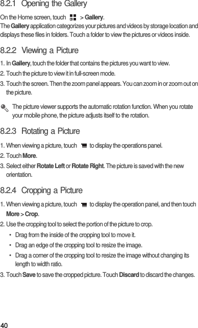 408.2.1  Opening the GalleryOn the Home screen, touch   &gt; Gallery.The Gallery application categorizes your pictures and videos by storage location and displays these files in folders. Touch a folder to view the pictures or videos inside.8.2.2  Viewing a Picture1. In Gallery, touch the folder that contains the pictures you want to view.2. Touch the picture to view it in full-screen mode.3. Touch the screen. Then the zoom panel appears. You can zoom in or zoom out on the picture.  The picture viewer supports the automatic rotation function. When you rotate your mobile phone, the picture adjusts itself to the rotation.8.2.3  Rotating a Picture1. When viewing a picture, touch  to display the operations panel.2. Touch More.3. Select either Rotate Left or Rotate Right. The picture is saved with the new orientation.8.2.4  Cropping a Picture1. When viewing a picture, touch  to display the operation panel, and then touch More &gt; Crop.2. Use the cropping tool to select the portion of the picture to crop.•  Drag from the inside of the cropping tool to move it.•  Drag an edge of the cropping tool to resize the image.•  Drag a corner of the cropping tool to resize the image without changing its length to width ratio.3. Touch Save to save the cropped picture. Touch Discard to discard the changes.
