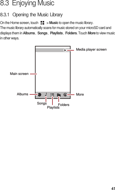 418.3  Enjoying Music8.3.1  Opening the Music LibraryOn the Home screen, touch   &gt; Music to open the music library.The music library automatically scans for music stored on your microSD card and displays them in Albums，Songs，Playlists，Folders. Touch More to view music in other ways.AlbumsSongs FoldersMoreMedia player screenMain screenPlaylists