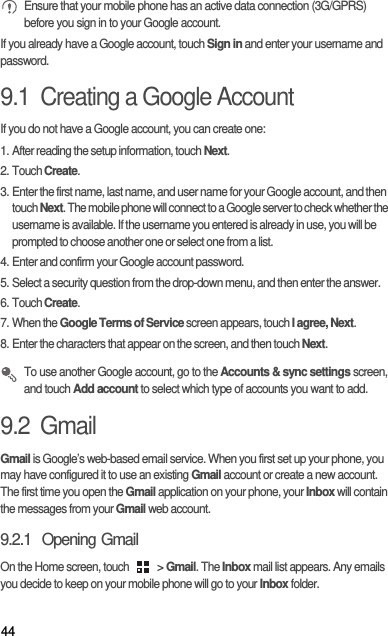 44 Ensure that your mobile phone has an active data connection (3G/GPRS) before you sign in to your Google account.If you already have a Google account, touch Sign in and enter your username and password.9.1  Creating a Google AccountIf you do not have a Google account, you can create one:1. After reading the setup information, touch Next.2. Touch Create.3. Enter the first name, last name, and user name for your Google account, and then touch Next. The mobile phone will connect to a Google server to check whether the username is available. If the username you entered is already in use, you will be prompted to choose another one or select one from a list.4. Enter and confirm your Google account password.5. Select a security question from the drop-down menu, and then enter the answer.6. Touch Create.7. When the Google Terms of Service screen appears, touch I agree, Next.8. Enter the characters that appear on the screen, and then touch Next. To use another Google account, go to the Accounts &amp; sync settings screen, and touch Add account to select which type of accounts you want to add.9.2  GmailGmail is Google’s web-based email service. When you first set up your phone, you may have configured it to use an existing Gmail account or create a new account. The first time you open the Gmail application on your phone, your Inbox will contain the messages from your Gmail web account.9.2.1  Opening GmailOn the Home screen, touch   &gt; Gmail. The Inbox mail list appears. Any emails you decide to keep on your mobile phone will go to your Inbox folder.