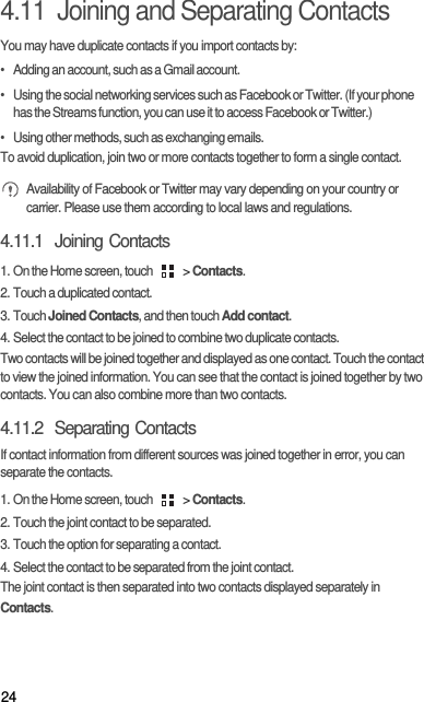 244.11  Joining and Separating ContactsYou may have duplicate contacts if you import contacts by:•   Adding an account, such as a Gmail account.•   Using the social networking services such as Facebook or Twitter. (If your phone has the Streams function, you can use it to access Facebook or Twitter.)•   Using other methods, such as exchanging emails.To avoid duplication, join two or more contacts together to form a single contact. Availability of Facebook or Twitter may vary depending on your country or carrier. Please use them according to local laws and regulations.4.11.1  Joining Contacts1. On the Home screen, touch   &gt; Contacts.2. Touch a duplicated contact.3. Touch Joined Contacts, and then touch Add contact.4. Select the contact to be joined to combine two duplicate contacts.Two contacts will be joined together and displayed as one contact. Touch the contact to view the joined information. You can see that the contact is joined together by two contacts. You can also combine more than two contacts.4.11.2  Separating ContactsIf contact information from different sources was joined together in error, you can separate the contacts.1. On the Home screen, touch   &gt; Contacts.2. Touch the joint contact to be separated.3. Touch the option for separating a contact.4. Select the contact to be separated from the joint contact.The joint contact is then separated into two contacts displayed separately in Contacts.