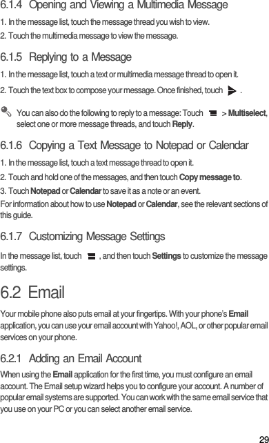 296.1.4  Opening and Viewing a Multimedia Message1. In the message list, touch the message thread you wish to view.2. Touch the multimedia message to view the message.6.1.5  Replying to a Message1. In the message list, touch a text or multimedia message thread to open it.2. Touch the text box to compose your message. Once finished, touch  . You can also do the following to reply to a message: Touch   &gt; Multiselect, select one or more message threads, and touch Reply.6.1.6  Copying a Text Message to Notepad or Calendar1. In the message list, touch a text message thread to open it.2. Touch and hold one of the messages, and then touch Copy message to.3. Touch Notepad or Calendar to save it as a note or an event.For information about how to use Notepad or Calendar, see the relevant sections of this guide.6.1.7  Customizing Message SettingsIn the message list, touch  , and then touch Settings to customize the message settings.6.2  EmailYour mobile phone also puts email at your fingertips. With your phone’s Email application, you can use your email account with Yahoo!, AOL, or other popular email services on your phone.6.2.1  Adding an Email AccountWhen using the Email application for the first time, you must configure an email account. The Email setup wizard helps you to configure your account. A number of popular email systems are supported. You can work with the same email service that you use on your PC or you can select another email service.