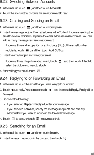 459.2.2  Switching Between Accounts1. In the mail list, touch  , and then touch Accounts.2. Touch the account that contains the email you want to read.9.2.3  Creating and Sending an Email1. In the mail list, touch  , and then touch Compose.2. Enter the message recipient’s email address in the To field. If you are sending the email to several recipients, separate the email addresses with commas. You can add as many message recipients as you want.If you want to send a copy (Cc) or a blind copy (Bcc) of the email to other recipients, touch  , and then touch Add Cc/Bcc.3. Enter the email subject and write your email.If you want to add a picture attachment, touch  , and then touch Attach to select the picture you want to attach.4. After writing your email, touch  .9.2.4  Replying to or Forwarding an Email1. In the mail list, touch the email that you want to reply to or forward.2. Touch  to reply. You can also touch  , and then touch Reply, Reply all, or Forward.3. Do one of the following:• If you selected Reply or Reply all, enter your message.• If you selected Forward, specify the message recipients and add any additional text you want to include in the forwarded message.4. Touch  to send, or touch  to save as a draft.9.2.5  Searching for an Email1. In the mail list, touch  , and then touch Search.2. Enter the search keywords in the box, and then touch  .