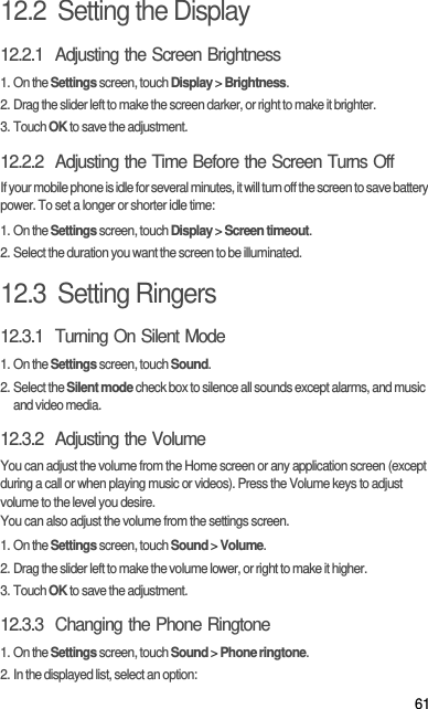 6112.2  Setting the Display12.2.1  Adjusting the Screen Brightness1. On the Settings screen, touch Display &gt; Brightness.2. Drag the slider left to make the screen darker, or right to make it brighter.3. Touch OK to save the adjustment.12.2.2  Adjusting the Time Before the Screen Turns OffIf your mobile phone is idle for several minutes, it will turn off the screen to save battery power. To set a longer or shorter idle time:1. On the Settings screen, touch Display &gt; Screen timeout.2. Select the duration you want the screen to be illuminated.12.3  Setting Ringers12.3.1  Turning On Silent Mode1. On the Settings screen, touch Sound.2. Select the Silent mode check box to silence all sounds except alarms, and music and video media.12.3.2  Adjusting the VolumeYou can adjust the volume from the Home screen or any application screen (except during a call or when playing music or videos). Press the Volume keys to adjust volume to the level you desire.You can also adjust the volume from the settings screen.1. On the Settings screen, touch Sound &gt; Volume.2. Drag the slider left to make the volume lower, or right to make it higher.3. Touch OK to save the adjustment.12.3.3  Changing the Phone Ringtone1. On the Settings screen, touch Sound &gt; Phone ringtone.2. In the displayed list, select an option: