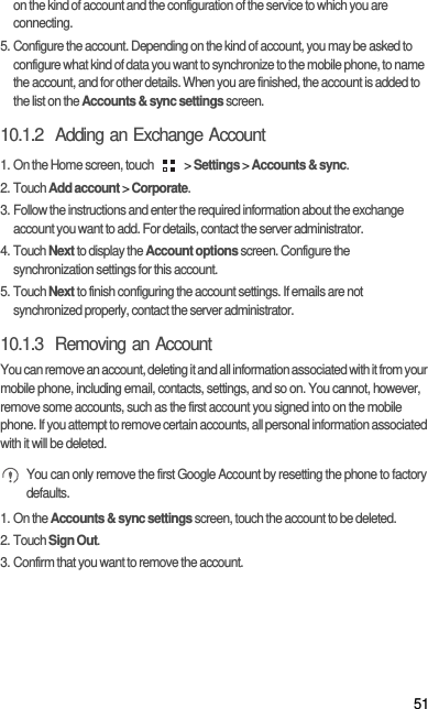 51on the kind of account and the configuration of the service to which you are connecting.5. Configure the account. Depending on the kind of account, you may be asked to configure what kind of data you want to synchronize to the mobile phone, to name the account, and for other details. When you are finished, the account is added to the list on the Accounts &amp; sync settings screen.10.1.2  Adding an Exchange Account1. On the Home screen, touch   &gt; Settings &gt; Accounts &amp; sync.2. Touch Add account &gt; Corporate.3. Follow the instructions and enter the required information about the exchange account you want to add. For details, contact the server administrator.4. Touch Next to display the Account options screen. Configure the synchronization settings for this account.5. Touch Next to finish configuring the account settings. If emails are not synchronized properly, contact the server administrator.10.1.3  Removing an AccountYou can remove an account, deleting it and all information associated with it from your mobile phone, including email, contacts, settings, and so on. You cannot, however, remove some accounts, such as the first account you signed into on the mobile phone. If you attempt to remove certain accounts, all personal information associated with it will be deleted. You can only remove the first Google Account by resetting the phone to factory defaults.1. On the Accounts &amp; sync settings screen, touch the account to be deleted.2. Touch Sign Out.3. Confirm that you want to remove the account.