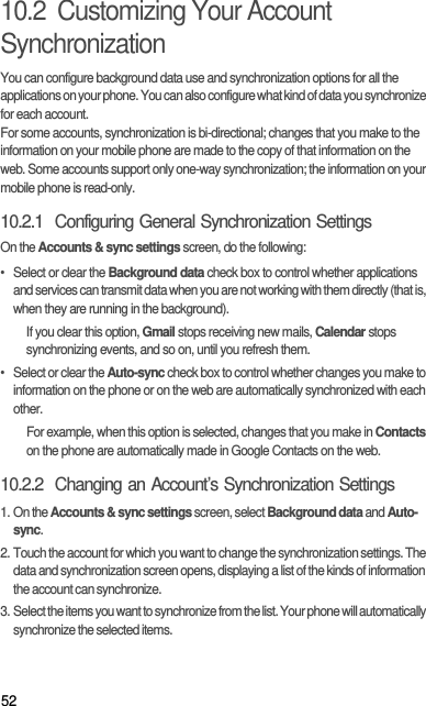 5210.2  Customizing Your Account SynchronizationYou can configure background data use and synchronization options for all the applications on your phone. You can also configure what kind of data you synchronize for each account.For some accounts, synchronization is bi-directional; changes that you make to the information on your mobile phone are made to the copy of that information on the web. Some accounts support only one-way synchronization; the information on your mobile phone is read-only.10.2.1  Configuring General Synchronization SettingsOn the Accounts &amp; sync settings screen, do the following:•  Select or clear the Background data check box to control whether applications and services can transmit data when you are not working with them directly (that is, when they are running in the background).If you clear this option, Gmail stops receiving new mails, Calendar stops synchronizing events, and so on, until you refresh them.•  Select or clear the Auto-sync check box to control whether changes you make to information on the phone or on the web are automatically synchronized with each other.For example, when this option is selected, changes that you make in Contacts on the phone are automatically made in Google Contacts on the web.10.2.2  Changing an Account’s Synchronization Settings1. On the Accounts &amp; sync settings screen, select Background data and Auto-sync.2. Touch the account for which you want to change the synchronization settings. The data and synchronization screen opens, displaying a list of the kinds of information the account can synchronize.3. Select the items you want to synchronize from the list. Your phone will automatically synchronize the selected items. 