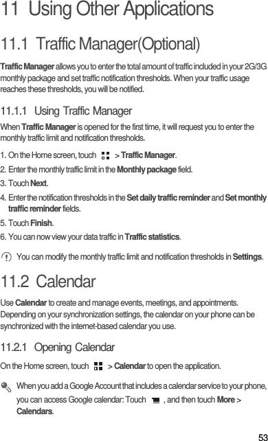 5311  Using Other Applications11.1  Traffic Manager(Optional)Traffic Manager allows you to enter the total amount of traffic included in your 2G/3G monthly package and set traffic notification thresholds. When your traffic usage reaches these thresholds, you will be notified.11.1.1  Using Traffic ManagerWhen Traffic Manager is opened for the first time, it will request you to enter the monthly traffic limit and notification thresholds.1. On the Home screen, touch   &gt; Traffic Manager.2. Enter the monthly traffic limit in the Monthly package field. 3. Touch Next.4. Enter the notification thresholds in the Set daily traffic reminder and Set monthly traffic reminder fields. 5. Touch Finish.6. You can now view your data traffic in Traffic statistics. You can modify the monthly traffic limit and notification thresholds in Settings.11.2  CalendarUse Calendar to create and manage events, meetings, and appointments. Depending on your synchronization settings, the calendar on your phone can be synchronized with the internet-based calendar you use.11.2.1  Opening CalendarOn the Home screen, touch   &gt; Calendar to open the application. When you add a Google Account that includes a calendar service to your phone, you can access Google calendar: Touch  , and then touch More &gt; Calendars.