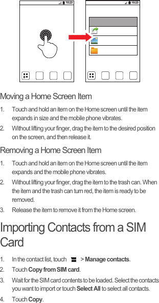 Moving a Home Screen Item1.  Touch and hold an item on the Home screen until the item expands in size and the mobile phone vibrates.2.  Without lifting your finger, drag the item to the desired position on the screen, and then release it.Removing a Home Screen Item1.  Touch and hold an item on the Home screen until the item expands and the mobile phone vibrates.2.  Without lifting your finger, drag the item to the trash can. When the item and the trash can turn red, the item is ready to be removed.3.  Release the item to remove it from the Home screen.Importing Contacts from a SIM Card1.  In the contact list, touch   &gt; Manage contacts.2. Touch Copy from SIM card.3.  Wait for the SIM card contents to be loaded. Select the contacts you want to import or touch Select All to select all contacts.4. Touch Copy.10:23 10:23