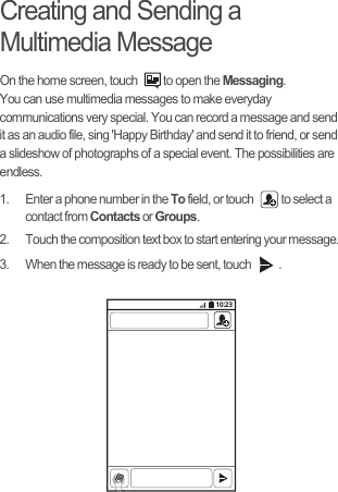 Creating and Sending a Multimedia MessageOn the home screen, touch  to open the Messaging.You can use multimedia messages to make everyday communications very special. You can record a message and send it as an audio file, sing &apos;Happy Birthday&apos; and send it to friend, or send a slideshow of photographs of a special event. The possibilities are endless.1.  Enter a phone number in the To field, or touch  to select a contact from Contacts or Groups.2.  Touch the composition text box to start entering your message.3.  When the message is ready to be sent, touch  .10:23