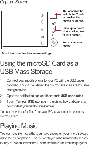 Capture ScreenUsing the microSD Card as a USB Mass Storage1.  Connect your mobile phone to your PC with the USB cable provided. Your PC will detect the microSD card as a removable storage device.2.  Open the notification bar, and then touch USB connected.3. Touch Turn on USB storage in the dialog box that opens to confirm that you want to transfer files.You can now transfer files from your PC to your mobile phone’s microSD card.Playing MusicYou can listen to music that you have stored on your microSD card using the music player . The music player will automatically search for any music on the microSD card sort it into albums and playlists.35Touch to customize the camera settings.Thumbnail of the last photo. Touch to preview the photos or videos.Slide up to record videos; slide down to take photos.Touch to take a photo.