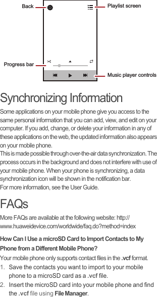 Synchronizing InformationSome applications on your mobile phone give you access to the same personal information that you can add, view, and edit on your computer. If you add, change, or delete your information in any of these applications on the web, the updated information also appears on your mobile phone.This is made possible through over-the-air data synchronization. The process occurs in the background and does not interfere with use of your mobile phone. When your phone is synchronizing, a data synchronization icon will be shown in the notification bar.For more information, see the User Guide.FAQsMore FAQs are available at the following website: http://www.huaweidevice.com/worldwide/faq.do?method=index How Can I Use a microSD Card to Import Contacts to My Phone from a Different Mobile Phone?Your mobile phone only supports contact files in the .vcf format.1. Save the contacts you want to import to your mobile phone to a microSD card as a .vcf file.2. Insert the microSD card into your mobile phone and find the .vcf file using File Manager.Back Playlist screenMusic player controlsProgress bar