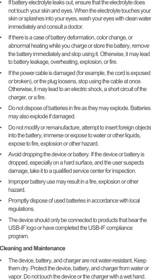 •   If battery electrolyte leaks out, ensure that the electrolyte does not touch your skin and eyes. When the electrolyte touches your skin or splashes into your eyes, wash your eyes with clean water immediately and consult a doctor.•   If there is a case of battery deformation, color change, or abnormal heating while you charge or store the battery, remove the battery immediately and stop using it. Otherwise, it may lead to battery leakage, overheating, explosion, or fire.•   If the power cable is damaged (for example, the cord is exposed or broken), or the plug loosens, stop using the cable at once. Otherwise, it may lead to an electric shock, a short circuit of the charger, or a fire.•   Do not dispose of batteries in fire as they may explode. Batteries may also explode if damaged.•   Do not modify or remanufacture, attempt to insert foreign objects into the battery, immerse or expose to water or other liquids, expose to fire, explosion or other hazard.•   Avoid dropping the device or battery. If the device or battery is dropped, especially on a hard surface, and the user suspects damage, take it to a qualified service center for inspection.•   Improper battery use may result in a fire, explosion or other hazard.•   Promptly dispose of used batteries in accordance with local regulations.•   The device should only be connected to products that bear the USB-IF logo or have completed the USB-IF compliance program.Cleaning and Maintenance•   The device, battery, and charger are not water-resistant. Keep them dry. Protect the device, battery, and charger from water or vapor. Do not touch the device or the charger with a wet hand. 