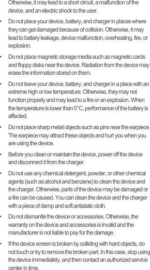 Otherwise, it may lead to a short circuit, a malfunction of the device, and an electric shock to the user.•   Do not place your device, battery, and charger in places where they can get damaged because of collision. Otherwise, it may lead to battery leakage, device malfunction, overheating, fire, or explosion.•   Do not place magnetic storage media such as magnetic cards and floppy disks near the device. Radiation from the device may erase the information stored on them.•   Do not leave your device, battery, and charger in a place with an extreme high or low temperature. Otherwise, they may not function properly and may lead to a fire or an explosion. When the temperature is lower than 0°C, performance of the battery is affected.•   Do not place sharp metal objects such as pins near the earpiece. The earpiece may attract these objects and hurt you when you are using the device.•   Before you clean or maintain the device, power off the device and disconnect it from the charger.•   Do not use any chemical detergent, powder, or other chemical agents (such as alcohol and benzene) to clean the device and the charger. Otherwise, parts of the device may be damaged or a fire can be caused. You can clean the device and the charger with a piece of damp and soft antistatic cloth.•   Do not dismantle the device or accessories. Otherwise, the warranty on the device and accessories is invalid and the manufacturer is not liable to pay for the damage.•   If the device screen is broken by colliding with hard objects, do not touch or try to remove the broken part. In this case, stop using the device immediately, and then contact an authorized service center in time.