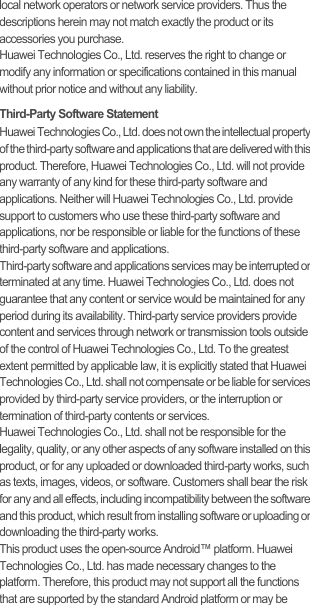 local network operators or network service providers. Thus the descriptions herein may not match exactly the product or its accessories you purchase.Huawei Technologies Co., Ltd. reserves the right to change or modify any information or specifications contained in this manual without prior notice and without any liability.Third-Party Software StatementHuawei Technologies Co., Ltd. does not own the intellectual property of the third-party software and applications that are delivered with this product. Therefore, Huawei Technologies Co., Ltd. will not provide any warranty of any kind for these third-party software and applications. Neither will Huawei Technologies Co., Ltd. provide support to customers who use these third-party software and applications, nor be responsible or liable for the functions of these third-party software and applications.Third-party software and applications services may be interrupted or terminated at any time. Huawei Technologies Co., Ltd. does not guarantee that any content or service would be maintained for any period during its availability. Third-party service providers provide content and services through network or transmission tools outside of the control of Huawei Technologies Co., Ltd. To the greatest extent permitted by applicable law, it is explicitly stated that Huawei Technologies Co., Ltd. shall not compensate or be liable for services provided by third-party service providers, or the interruption or termination of third-party contents or services.Huawei Technologies Co., Ltd. shall not be responsible for the legality, quality, or any other aspects of any software installed on this product, or for any uploaded or downloaded third-party works, such as texts, images, videos, or software. Customers shall bear the risk for any and all effects, including incompatibility between the software and this product, which result from installing software or uploading or downloading the third-party works.This product uses the open-source Android™ platform. Huawei Technologies Co., Ltd. has made necessary changes to the platform. Therefore, this product may not support all the functions that are supported by the standard Android platform or may be 