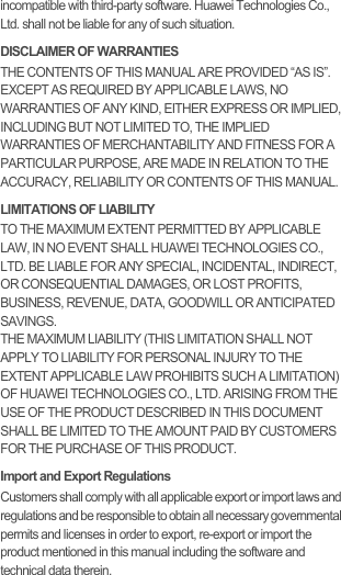 incompatible with third-party software. Huawei Technologies Co., Ltd. shall not be liable for any of such situation.DISCLAIMER OF WARRANTIESTHE CONTENTS OF THIS MANUAL ARE PROVIDED “AS IS”. EXCEPT AS REQUIRED BY APPLICABLE LAWS, NO WARRANTIES OF ANY KIND, EITHER EXPRESS OR IMPLIED, INCLUDING BUT NOT LIMITED TO, THE IMPLIED WARRANTIES OF MERCHANTABILITY AND FITNESS FOR A PARTICULAR PURPOSE, ARE MADE IN RELATION TO THE ACCURACY, RELIABILITY OR CONTENTS OF THIS MANUAL.LIMITATIONS OF LIABILITYTO THE MAXIMUM EXTENT PERMITTED BY APPLICABLE LAW, IN NO EVENT SHALL HUAWEI TECHNOLOGIES CO., LTD. BE LIABLE FOR ANY SPECIAL, INCIDENTAL, INDIRECT, OR CONSEQUENTIAL DAMAGES, OR LOST PROFITS, BUSINESS, REVENUE, DATA, GOODWILL OR ANTICIPATED SAVINGS.THE MAXIMUM LIABILITY (THIS LIMITATION SHALL NOT APPLY TO LIABILITY FOR PERSONAL INJURY TO THE EXTENT APPLICABLE LAW PROHIBITS SUCH A LIMITATION) OF HUAWEI TECHNOLOGIES CO., LTD. ARISING FROM THE USE OF THE PRODUCT DESCRIBED IN THIS DOCUMENT SHALL BE LIMITED TO THE AMOUNT PAID BY CUSTOMERS FOR THE PURCHASE OF THIS PRODUCT.Import and Export RegulationsCustomers shall comply with all applicable export or import laws and regulations and be responsible to obtain all necessary governmental permits and licenses in order to export, re-export or import the product mentioned in this manual including the software and technical data therein.