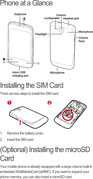 Phone at a GlanceInstalling the SIM CardThere are two steps to install the SIM card:1.  Remove the battery cover.2.  Insert the SIM card.(Optional) Installing the microSD CardYour mobile phone is already equipped with a large-volume built-in embedded MultiMediaCard (eMMC). If you want to expand your phone memory, you can also insert a microSD card.EarphoneLoudspeakerCameraFlashlightHeadset jack MicrophoneMicrophoneVolumeKeysmicro USB charging port12