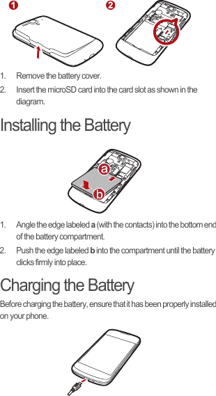 1.  Remove the battery cover.2.  Insert the microSD card into the card slot as shown in the diagram.Installing the Battery1.  Angle the edge labeled a (with the contacts) into the bottom end of the battery compartment.2.  Push the edge labeled b into the compartment until the battery clicks firmly into place.Charging the BatteryBefore charging the battery, ensure that it has been properly installed on your phone.1 2