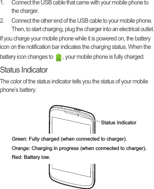 1.  Connect the USB cable that came with your mobile phone to the charger.2.  Connect the other end of the USB cable to your mobile phone. Then, to start charging, plug the charger into an electrical outlet.If you charge your mobile phone while it is powered on, the battery icon on the notification bar indicates the charging status. When the battery icon changes to  , your mobile phone is fully charged.Status IndicatorThe color of the status indicator tells you the status of your mobile phone’s battery.Status IndicatorGreen: Fully charged (when connected to charger).Orange: Charging in progress (when connected to charger).Red: Battery low.