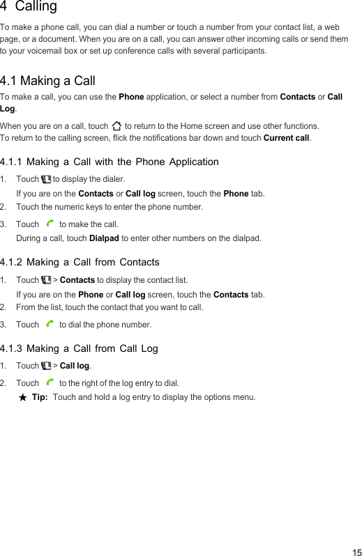 154  CallingTo make a phone call, you can dial a number or touch a number from your contact list, a web page, or a document. When you are on a call, you can answer other incoming calls or send them to your voicemail box or set up conference calls with several participants.4.1 Making a CallTo make a call, you can use the Phone application, or select a number from Contacts or Call Log.When you are on a call, touch   to return to the Home screen and use other functions.To return to the calling screen, flick the notifications bar down and touch Current call.4.1.1 Making a Call with the Phone Application1. Touch   to display the dialer.If you are on the Contacts or Call log screen, touch the Phone tab.2.  Touch the numeric keys to enter the phone number.3. Touch   to make the call.During a call, touch Dialpad to enter other numbers on the dialpad.4.1.2 Making a Call from Contacts1. Touch  &gt; Contacts to display the contact list.If you are on the Phone or Call log screen, touch the Contacts tab.2.  From the list, touch the contact that you want to call.3. Touch   to dial the phone number.4.1.3 Making a Call from Call Log1. Touch  &gt; Call log.2. Touch   to the right of the log entry to dial. ★  Tip:  Touch and hold a log entry to display the options menu.