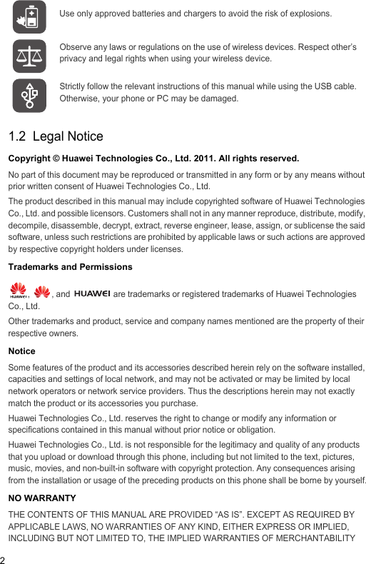 21.2  Legal NoticeCopyright © Huawei Technologies Co., Ltd. 2011. All rights reserved.No part of this document may be reproduced or transmitted in any form or by any means without prior written consent of Huawei Technologies Co., Ltd.The product described in this manual may include copyrighted software of Huawei Technologies Co., Ltd. and possible licensors. Customers shall not in any manner reproduce, distribute, modify, decompile, disassemble, decrypt, extract, reverse engineer, lease, assign, or sublicense the said software, unless such restrictions are prohibited by applicable laws or such actions are approved by respective copyright holders under licenses.Trademarks and Permissions,  , and   are trademarks or registered trademarks of Huawei Technologies Co., Ltd.Other trademarks and product, service and company names mentioned are the property of their respective owners.NoticeSome features of the product and its accessories described herein rely on the software installed, capacities and settings of local network, and may not be activated or may be limited by local network operators or network service providers. Thus the descriptions herein may not exactly match the product or its accessories you purchase.Huawei Technologies Co., Ltd. reserves the right to change or modify any information or specifications contained in this manual without prior notice or obligation.Huawei Technologies Co., Ltd. is not responsible for the legitimacy and quality of any products that you upload or download through this phone, including but not limited to the text, pictures, music, movies, and non-built-in software with copyright protection. Any consequences arising from the installation or usage of the preceding products on this phone shall be borne by yourself.NO WARRANTYTHE CONTENTS OF THIS MANUAL ARE PROVIDED “AS IS”. EXCEPT AS REQUIRED BY APPLICABLE LAWS, NO WARRANTIES OF ANY KIND, EITHER EXPRESS OR IMPLIED, INCLUDING BUT NOT LIMITED TO, THE IMPLIED WARRANTIES OF MERCHANTABILITY Use only approved batteries and chargers to avoid the risk of explosions.Observe any laws or regulations on the use of wireless devices. Respect other’s privacy and legal rights when using your wireless device.Strictly follow the relevant instructions of this manual while using the USB cable. Otherwise, your phone or PC may be damaged.