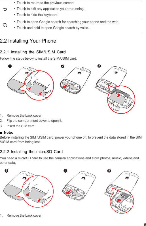 52.2 Installing Your Phone2.2.1 Installing the SIM/USIM CardFollow the steps below to install the SIM/USIM card.1.  Remove the back cover.2.  Flip the compartment cover to open it.3.  Insert the SIM card.■  Note: 2OPEN1OPEN3Before installing the SIM /USIM card, power your phone off, to prevent the data stored in the SIM /USIM card from being lost.2.2.2 Installing the microSD CardYou need a microSD card to use the camera applications and store photos, music, videos and other data.1.  Remove the back cover.• Touch to return to the previous screen.• Touch to exit any application you are running.• Touch to hide the keyboard.• Touch to open Google search for searching your phone and the web.• Touch and hold to open Google search by voice.2OPEN1OPEN3