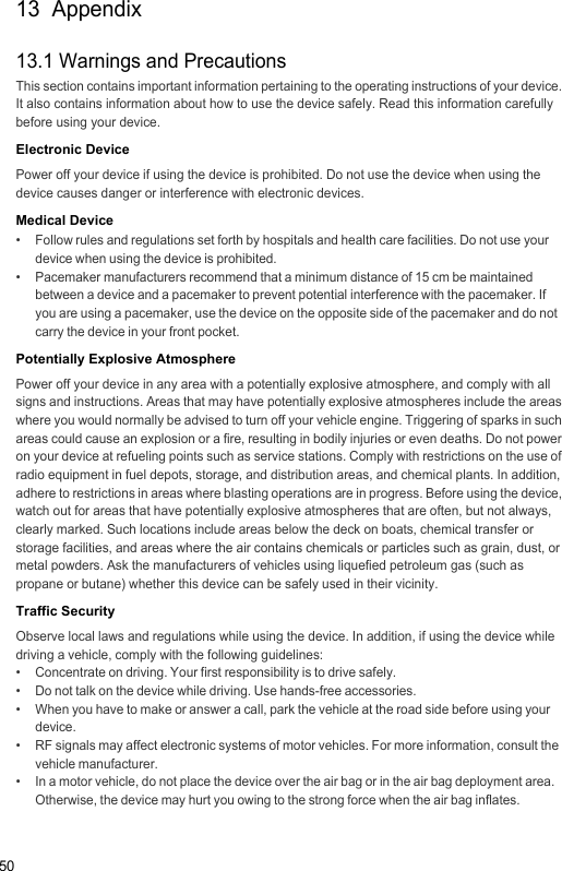 5013  Appendix13.1 Warnings and PrecautionsThis section contains important information pertaining to the operating instructions of your device. It also contains information about how to use the device safely. Read this information carefully before using your device.Electronic DevicePower off your device if using the device is prohibited. Do not use the device when using the device causes danger or interference with electronic devices.Medical Device•   Follow rules and regulations set forth by hospitals and health care facilities. Do not use your device when using the device is prohibited.•   Pacemaker manufacturers recommend that a minimum distance of 15 cm be maintained between a device and a pacemaker to prevent potential interference with the pacemaker. If you are using a pacemaker, use the device on the opposite side of the pacemaker and do not carry the device in your front pocket.Potentially Explosive AtmospherePower off your device in any area with a potentially explosive atmosphere, and comply with all signs and instructions. Areas that may have potentially explosive atmospheres include the areas where you would normally be advised to turn off your vehicle engine. Triggering of sparks in such areas could cause an explosion or a fire, resulting in bodily injuries or even deaths. Do not power on your device at refueling points such as service stations. Comply with restrictions on the use of radio equipment in fuel depots, storage, and distribution areas, and chemical plants. In addition, adhere to restrictions in areas where blasting operations are in progress. Before using the device, watch out for areas that have potentially explosive atmospheres that are often, but not always, clearly marked. Such locations include areas below the deck on boats, chemical transfer or storage facilities, and areas where the air contains chemicals or particles such as grain, dust, or metal powders. Ask the manufacturers of vehicles using liquefied petroleum gas (such as propane or butane) whether this device can be safely used in their vicinity.Traffic SecurityObserve local laws and regulations while using the device. In addition, if using the device while driving a vehicle, comply with the following guidelines:•   Concentrate on driving. Your first responsibility is to drive safely.•   Do not talk on the device while driving. Use hands-free accessories.•   When you have to make or answer a call, park the vehicle at the road side before using your device.•   RF signals may affect electronic systems of motor vehicles. For more information, consult the vehicle manufacturer.•   In a motor vehicle, do not place the device over the air bag or in the air bag deployment area. Otherwise, the device may hurt you owing to the strong force when the air bag inflates.