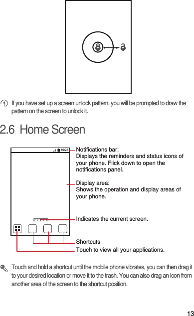 13 If you have set up a screen unlock pattern, you will be prompted to draw the pattern on the screen to unlock it.2.6  Home Screen Touch and hold a shortcut until the mobile phone vibrates, you can then drag it to your desired location or move it to the trash. You can also drag an icon from another area of the screen to the shortcut position.10:23Touch to view all your applications.ShortcutsNotifications bar:Displays the reminders and status icons of your phone. Flick down to open the notifications panel. Display area: Shows the operation and display areas of your phone.Indicates the current screen.