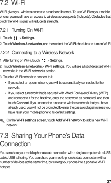 377.2  Wi-FiWi-Fi gives you wireless access to broadband Internet. To use Wi-Fi on your mobile phone, you must have an access to wireless access points (hotspots). Obstacles that block the Wi-Fi signal will reduce its strength.7.2.1  Turning On Wi-Fi1. Touch   &gt; Settings.2. Touch Wireless &amp; networks, and then select the Wi-Fi check box to turn on Wi-Fi.7.2.2  Connecting to a Wireless Network1. After turning on Wi-Fi, touch   &gt; Settings.2. Touch Wireless &amp; networks &gt; Wi-Fi settings. You will see a list of detected Wi-Fi networks in the Wi-Fi networks section.3. Touch a Wi-Fi network to connect to it.•  If you select an open network, you will be automatically connected to the network.•  If you select a network that is secured with Wired Equivalent Privacy (WEP) and connect to it for the first time, enter the password as prompted, and then touch Connect. If you connect to a secured wireless network that you have already used, you will not be prompted to enter the password again unless you have reset your mobile phone to its default settings. On the Wi-Fi settings screen, touch Add Wi-Fi network to add a new Wi-Fi network.7.3  Sharing Your Phone’s Data ConnectionYou can share your mobile phone&apos;s data connection with a single computer via a USB cable: USB tethering. You can share your mobile phone&apos;s data connection with a number of devices at the same time, by turning your phone into a portable Wi-Fi hotspot.