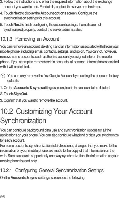 563. Follow the instructions and enter the required information about the exchange account you want to add. For details, contact the server administrator.4. Touch Next to display the Account options screen. Configure the synchronization settings for this account.5. Touch Next to finish configuring the account settings. If emails are not synchronized properly, contact the server administrator.10.1.3  Removing an AccountYou can remove an account, deleting it and all information associated with it from your mobile phone, including email, contacts, settings, and so on. You cannot, however, remove some accounts, such as the first account you signed into on the mobile phone. If you attempt to remove certain accounts, all personal information associated with it will be deleted. You can only remove the first Google Account by resetting the phone to factory defaults.1. On the Accounts &amp; sync settings screen, touch the account to be deleted.2. Touch Sign Out.3. Confirm that you want to remove the account.10.2  Customizing Your Account SynchronizationYou can configure background data use and synchronization options for all the applications on your phone. You can also configure what kind of data you synchronize for each account.For some accounts, synchronization is bi-directional; changes that you make to the information on your mobile phone are made to the copy of that information on the web. Some accounts support only one-way synchronization; the information on your mobile phone is read-only.10.2.1  Configuring General Synchronization SettingsOn the Accounts &amp; sync settings screen, do the following: