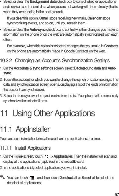 57•  Select or clear the Background data check box to control whether applications and services can transmit data when you are not working with them directly (that is, when they are running in the background).If you clear this option, Gmail stops receiving new mails, Calendar stops synchronizing events, and so on, until you refresh them.•  Select or clear the Auto-sync check box to control whether changes you make to information on the phone or on the web are automatically synchronized with each other.For example, when this option is selected, changes that you make in Contacts on the phone are automatically made in Google Contacts on the web.10.2.2  Changing an Account’s Synchronization Settings1. On the Accounts &amp; sync settings screen, select Background data and Auto-sync.2. Touch the account for which you want to change the synchronization settings. The data and synchronization screen opens, displaying a list of the kinds of information the account can synchronize.3. Select the items you want to synchronize from the list. Your phone will automatically synchronize the selected items. 11  Using Other Applications11.1  AppInstallerYou can use this installer to install more than one applications at a time.11.1.1  Install Applications1. On the Home screen, touch   &gt; AppInstaller. Then the installer will scan and display all the applications (.apk files) in the microSD card.2. In the applications list, select applications you want to install. You can touch  , and then touch Deselect all or Select all to select and deselect all applications.