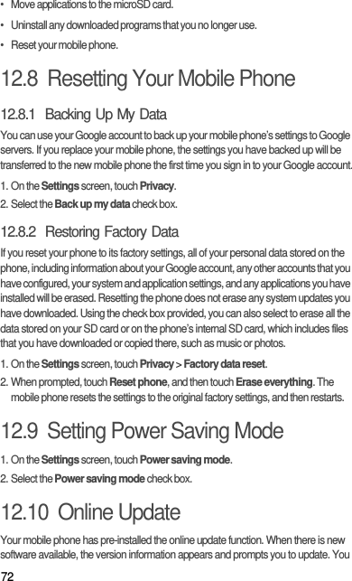 72•   Move applications to the microSD card.•   Uninstall any downloaded programs that you no longer use.•   Reset your mobile phone.12.8  Resetting Your Mobile Phone12.8.1  Backing Up My DataYou can use your Google account to back up your mobile phone’s settings to Google servers. If you replace your mobile phone, the settings you have backed up will be transferred to the new mobile phone the first time you sign in to your Google account.1. On the Settings screen, touch Privacy.2. Select the Back up my data check box.12.8.2  Restoring Factory DataIf you reset your phone to its factory settings, all of your personal data stored on the phone, including information about your Google account, any other accounts that you have configured, your system and application settings, and any applications you have installed will be erased. Resetting the phone does not erase any system updates you have downloaded. Using the check box provided, you can also select to erase all the data stored on your SD card or on the phone’s internal SD card, which includes files that you have downloaded or copied there, such as music or photos.1. On the Settings screen, touch Privacy &gt; Factory data reset.2. When prompted, touch Reset phone, and then touch Erase everything. The mobile phone resets the settings to the original factory settings, and then restarts.12.9  Setting Power Saving Mode1. On the Settings screen, touch Power saving mode.2. Select the Power saving mode check box.12.10  Online UpdateYour mobile phone has pre-installed the online update function. When there is new software available, the version information appears and prompts you to update. You 