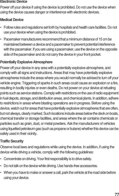 77Electronic DevicePower off your device if using the device is prohibited. Do not use the device when using the device causes danger or interference with electronic devices.Medical Device•   Follow rules and regulations set forth by hospitals and health care facilities. Do not use your device when using the device is prohibited.•   Pacemaker manufacturers recommend that a minimum distance of 15 cm be maintained between a device and a pacemaker to prevent potential interference with the pacemaker. If you are using a pacemaker, use the device on the opposite side of the pacemaker and do not carry the device in your front pocket.Potentially Explosive AtmospherePower off your device in any area with a potentially explosive atmosphere, and comply with all signs and instructions. Areas that may have potentially explosive atmospheres include the areas where you would normally be advised to turn off your vehicle engine. Triggering of sparks in such areas could cause an explosion or a fire, resulting in bodily injuries or even deaths. Do not power on your device at refueling points such as service stations. Comply with restrictions on the use of radio equipment in fuel depots, storage, and distribution areas, and chemical plants. In addition, adhere to restrictions in areas where blasting operations are in progress. Before using the device, watch out for areas that have potentially explosive atmospheres that are often, but not always, clearly marked. Such locations include areas below the deck on boats, chemical transfer or storage facilities, and areas where the air contains chemicals or particles such as grain, dust, or metal powders. Ask the manufacturers of vehicles using liquefied petroleum gas (such as propane or butane) whether this device can be safely used in their vicinity.Traffic SecurityObserve local laws and regulations while using the device. In addition, if using the device while driving a vehicle, comply with the following guidelines:•   Concentrate on driving. Your first responsibility is to drive safely.•   Do not talk on the device while driving. Use hands-free accessories.•   When you have to make or answer a call, park the vehicle at the road side before using your device.