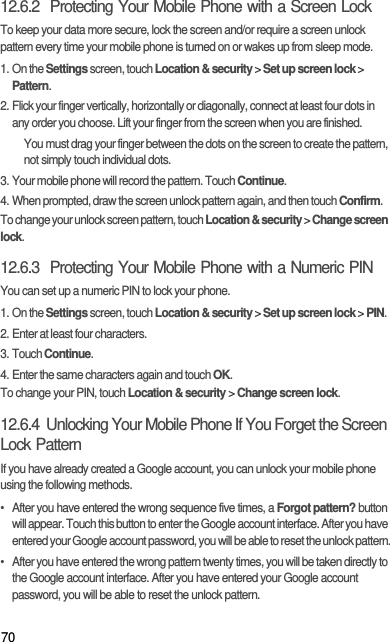 7012.6.2  Protecting Your Mobile Phone with a Screen LockTo keep your data more secure, lock the screen and/or require a screen unlock pattern every time your mobile phone is turned on or wakes up from sleep mode.1. On the Settings screen, touch Location &amp; security &gt; Set up screen lock &gt; Pattern.2. Flick your finger vertically, horizontally or diagonally, connect at least four dots in any order you choose. Lift your finger from the screen when you are finished.You must drag your finger between the dots on the screen to create the pattern, not simply touch individual dots.3. Your mobile phone will record the pattern. Touch Continue.4. When prompted, draw the screen unlock pattern again, and then touch Confirm.To change your unlock screen pattern, touch Location &amp; security &gt; Change screen lock.12.6.3  Protecting Your Mobile Phone with a Numeric PINYou can set up a numeric PIN to lock your phone.1. On the Settings screen, touch Location &amp; security &gt; Set up screen lock &gt; PIN.2. Enter at least four characters.3. Touch Continue.4. Enter the same characters again and touch OK.To change your PIN, touch Location &amp; security &gt; Change screen lock.12.6.4  Unlocking Your Mobile Phone If You Forget the Screen Lock PatternIf you have already created a Google account, you can unlock your mobile phone using the following methods.•  After you have entered the wrong sequence five times, a Forgot pattern? button will appear. Touch this button to enter the Google account interface. After you have entered your Google account password, you will be able to reset the unlock pattern.•  After you have entered the wrong pattern twenty times, you will be taken directly to the Google account interface. After you have entered your Google account password, you will be able to reset the unlock pattern.