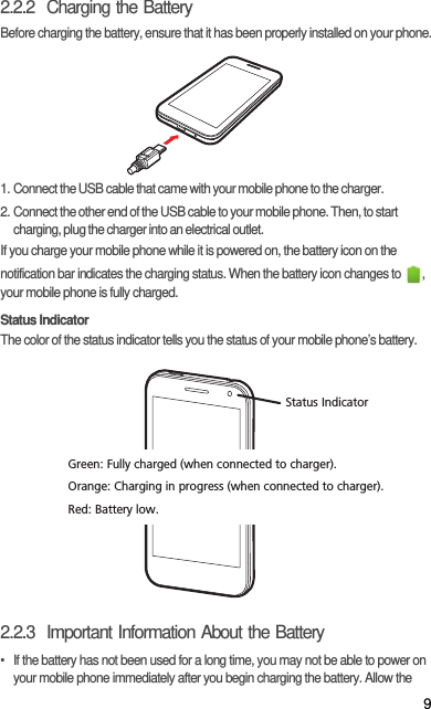 92.2.2  Charging the BatteryBefore charging the battery, ensure that it has been properly installed on your phone.1. Connect the USB cable that came with your mobile phone to the charger.2. Connect the other end of the USB cable to your mobile phone. Then, to start charging, plug the charger into an electrical outlet.If you charge your mobile phone while it is powered on, the battery icon on the notification bar indicates the charging status. When the battery icon changes to  , your mobile phone is fully charged.Status IndicatorThe color of the status indicator tells you the status of your mobile phone’s battery.2.2.3  Important Information About the Battery•  If the battery has not been used for a long time, you may not be able to power on your mobile phone immediately after you begin charging the battery. Allow the Status IndicatorGreen: Fully charged (when connected to charger).Orange: Charging in progress (when connected to charger).Red: Battery low.