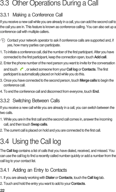 223.3  Other Operations During a Call3.3.1  Making a Conference CallIf you receive a new call while you are already in a call, you can add the second call to the call you are in. This feature is known as conference calling. You can also set up a conference call with multiple callers. Contact your network operator to ask if conference calls are supported and, if yes, how many parties can participate.1. To initiate a conference call, dial the number of the first participant. After you have connected to the first participant, keep the connection open, touch Add call.2. Enter the phone number of the next person you want to invite for the conversation and touch  , or select someone from your Call log or Contacts. The first participant is automatically placed on hold while you do this.3. Once you have connected to the second person, touch Merge calls to begin the conference call.4. To end the conference call and disconnect from everyone, touch End.3.3.2  Switching Between CallsIf you receive a new call while you are already in a call, you can switch between the two calls.1. While you are in the first call and the second call comes in, answer the incoming call, and then touch Swap calls.2. The current call is placed on hold and you are connected to the first call.3.4  Using the Call logThe Call log contains a list of calls that you have dialed, received, and missed. You can use the call log to find a recently called number quickly or add a number from the call log to your contact list.3.4.1  Adding an Entry to Contacts1. If you are already working with Dialer or Contacts, touch the Call log tab.2. Touch and hold the entry you want to add to your Contacts.