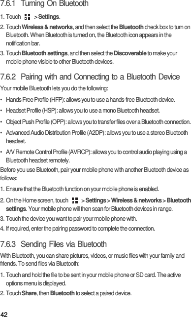 427.6.1  Turning On Bluetooth1. Touch   &gt; Settings.2. Touch Wireless &amp; networks, and then select the Bluetooth check box to turn on Bluetooth. When Bluetooth is turned on, the Bluetooth icon appears in the notification bar.3. Touch Bluetooth settings, and then select the Discoverable to make your mobile phone visible to other Bluetooth devices.7.6.2  Pairing with and Connecting to a Bluetooth DeviceYour mobile Bluetooth lets you do the following:•   Hands Free Profile (HFP): allows you to use a hands-free Bluetooth device.•   Headset Profile (HSP): allows you to use a mono Bluetooth headset.•   Object Push Profile (OPP): allows you to transfer files over a Bluetooth connection.•   Advanced Audio Distribution Profile (A2DP): allows you to use a stereo Bluetooth headset.•   A/V Remote Control Profile (AVRCP): allows you to control audio playing using a Bluetooth headset remotely. Before you use Bluetooth, pair your mobile phone with another Bluetooth device as follows:1. Ensure that the Bluetooth function on your mobile phone is enabled.2. On the Home screen, touch   &gt; Settings &gt; Wireless &amp; networks &gt; Bluetooth settings. Your mobile phone will then scan for Bluetooth devices in range.3. Touch the device you want to pair your mobile phone with.4. If required, enter the pairing password to complete the connection.7.6.3  Sending Files via BluetoothWith Bluetooth, you can share pictures, videos, or music files with your family and friends. To send files via Bluetooth:1. Touch and hold the file to be sent in your mobile phone or SD card. The active options menu is displayed.2. Touch Share, then Bluetooth to select a paired device.