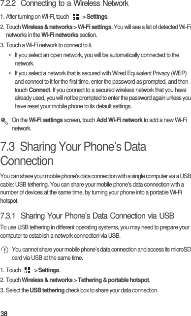 387.2.2  Connecting to a Wireless Network1. After turning on Wi-Fi, touch   &gt; Settings.2. Touch Wireless &amp; networks &gt; Wi-Fi settings. You will see a list of detected Wi-Fi networks in the Wi-Fi networks section.3. Touch a Wi-Fi network to connect to it.•  If you select an open network, you will be automatically connected to the network.•  If you select a network that is secured with Wired Equivalent Privacy (WEP) and connect to it for the first time, enter the password as prompted, and then touch Connect. If you connect to a secured wireless network that you have already used, you will not be prompted to enter the password again unless you have reset your mobile phone to its default settings. On the Wi-Fi settings screen, touch Add Wi-Fi network to add a new Wi-Fi network.7.3  Sharing Your Phone’s Data ConnectionYou can share your mobile phone&apos;s data connection with a single computer via a USB cable: USB tethering. You can share your mobile phone&apos;s data connection with a number of devices at the same time, by turning your phone into a portable Wi-Fi hotspot.7.3.1  Sharing Your Phone’s Data Connection via USBTo use USB tethering in different operating systems, you may need to prepare your computer to establish a network connection via USB. You cannot share your mobile phone’s data connection and access its microSD card via USB at the same time.1. Touch   &gt; Settings.2. Touch Wireless &amp; networks &gt; Tethering &amp; portable hotspot.3. Select the USB tethering check box to share your data connection.