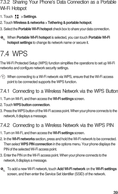397.3.2  Sharing Your Phone’s Data Connection as a Portable Wi-Fi Hotspot1. Touch   &gt; Settings.2. Touch Wireless &amp; networks &gt; Tethering &amp; portable hotspot.3. Select the Portable Wi-Fi hotspot check box to share your data connection. When Portable Wi-Fi hotspot is selected, you can touch Portable Wi-Fi hotspot settings to change its network name or secure it.7.4  WPSThe Wi-Fi Protected Setup (WPS) function simplifies the operations to set up Wi-Fi networks and configure network security settings. When connecting to a Wi-Fi network via WPS, ensure that the Wi-Fi access point to be connected supports the WPS function.7.4.1  Connecting to a Wireless Network via the WPS Button1. Turn on Wi-Fi, and then access the Wi-Fi settings screen.2. Touch WPS button connection.3. Press the WPS button of the Wi-Fi access point. When your phone connects to the network, it displays a message.7.4.2  Connecting to a Wireless Network via the WPS PIN1. Turn on Wi-Fi, and then access the Wi-Fi settings screen.2. In the Wi-Fi networks section, press and hold the Wi-Fi network to be connected. Then select WPS PIN connection in the options menu. Your phone displays the PIN of the selected Wi-Fi access point.3. Enter the PIN on the Wi-Fi access point. When your phone connects to the network, it displays a message. To add a new Wi-Fi network, touch Add Wi-Fi network on the Wi-Fi settings screen, and then enter the Service Set Identifier (SSID) of the network. 