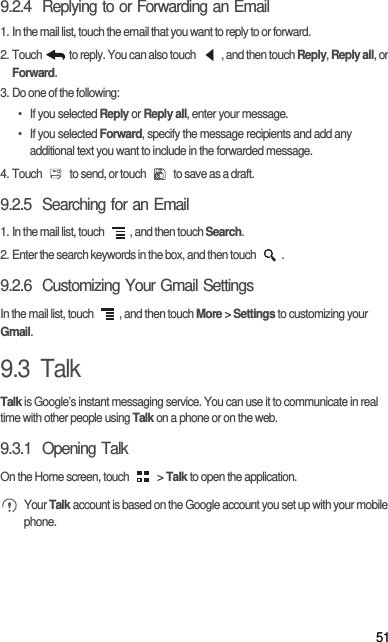 519.2.4  Replying to or Forwarding an Email1. In the mail list, touch the email that you want to reply to or forward.2. Touch   to reply. You can also touch  , and then touch Reply, Reply all, or Forward.3. Do one of the following:• If you selected Reply or Reply all, enter your message.• If you selected Forward, specify the message recipients and add any additional text you want to include in the forwarded message.4. Touch   to send, or touch   to save as a draft.9.2.5  Searching for an Email1. In the mail list, touch  , and then touch Search.2. Enter the search keywords in the box, and then touch  .9.2.6  Customizing Your Gmail SettingsIn the mail list, touch  , and then touch More &gt; Settings to customizing your Gmail.9.3  TalkTalk is Google’s instant messaging service. You can use it to communicate in real time with other people using Talk on a phone or on the web.9.3.1  Opening TalkOn the Home screen, touch   &gt; Talk to open the application. Your Talk account is based on the Google account you set up with your mobile phone.