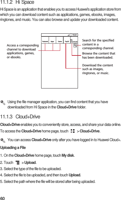 6011.1.2  Hi SpaceHi Space is an application that enables you to access Huawei&apos;s application store from which you can download content such as applications, games, ebooks, images, ringtones, and music. You can also browse and update your downloaded content.  Using the file manager application, you can find content that you have downloaded from Hi Space in the Cloud+Drive folder. 11.1.3  Cloud+DriveCloud+Drive enables you to conveniently store, access, and share your data online. To access the Cloud+Drive home page, touch   &gt; Cloud+Drive.  You can access Cloud+Drive only after you have logged in to Huawei Cloud+. Uploading a File1. On the Cloud+Drive home page, touch My disk. 2. Touch   &gt; Upload. 3. Select the type of the file to be uploaded. 4. Select the file to be uploaded, and then touch Upload. 5. Select the path where the file will be stored after being uploaded. 10:23FeaturedMy downloadsTop20GameAppsAccess a correspondingchannel to download applications, games, or ebooks.  Search for the specified content in a corresponding channel.Browse the content that has been downloaded. Download the content such as images, ringtones, or music. 