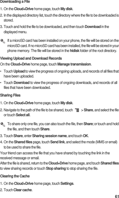 61Downloading a File1. On the Cloud+Drive home page, touch My disk. 2. In the displayed directory list, touch the directory where the file to be downloaded is stored. 3. Touch and hold the file to be downloaded, and then touch Download in the displayed menu.  If a microSD card has been installed on your phone, the file will be stored on the microSD card. If no microSD card has been installed, the file will be stored in your phone memory. The file will be stored in the hidisk folder of the root directory. Viewing Upload and Download RecordsOn the Cloud+Drive home page, touch Manage transmission. • Touch Upload to view the progress of ongoing uploads, and records of all files that have been uploaded. • Touch Download to view the progress of ongoing downloads, and records of all files that have been downloaded. Sharing Files1. On the Cloud+Drive home page, touch My disk. 2. Navigate to the path of the file to be shared, touch   &gt; Share, and select the file or touch Select all.  To share only one file, you can also touch the file, then Share; or touch and hold the file, and then touch Share. 3. Touch Share, enter Sharing session name, and touch OK. 4. On the Shared files page, touch Send link, and select the mode (MMS or email) to be used to share the file. Your friend can access the file that you have shared by touching the link in the received message or email. After the file is shared, return to the Cloud+Drive home page, and touch Shared files to view sharing records or touch Stop sharing to stop sharing the file.Clearing the Cache1. On the Cloud+Drive home page, touch Settings. 2. Touch Clear cache. 