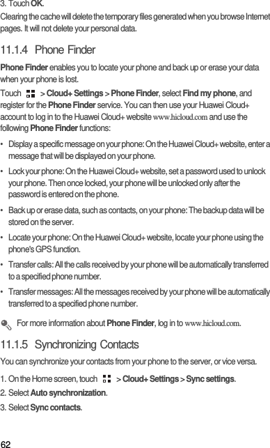 623. Touch OK. Clearing the cache will delete the temporary files generated when you browse Internet pages. It will not delete your personal data. 11.1.4  Phone FinderPhone Finder enables you to locate your phone and back up or erase your data when your phone is lost. Touch   &gt; Cloud+ Settings &gt; Phone Finder, select Find my phone, and register for the Phone Finder service. You can then use your Huawei Cloud+ account to log in to the Huawei Cloud+ website www.hicloud.com and use the following Phone Finder functions: •   Display a specific message on your phone: On the Huawei Cloud+ website, enter a message that will be displayed on your phone. •   Lock your phone: On the Huawei Cloud+ website, set a password used to unlock your phone. Then once locked, your phone will be unlocked only after the password is entered on the phone. •   Back up or erase data, such as contacts, on your phone: The backup data will be stored on the server. •   Locate your phone: On the Huawei Cloud+ website, locate your phone using the phone&apos;s GPS function. •   Transfer calls: All the calls received by your phone will be automatically transferred to a specified phone number. •   Transfer messages: All the messages received by your phone will be automatically transferred to a specified phone number.  For more information about Phone Finder, log in to www.hicloud.com. 11.1.5  Synchronizing ContactsYou can synchronize your contacts from your phone to the server, or vice versa. 1. On the Home screen, touch   &gt; Cloud+ Settings &gt; Sync settings. 2. Select Auto synchronization. 3. Select Sync contacts. 