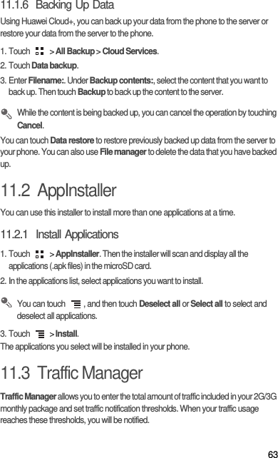 6311.1.6  Backing Up DataUsing Huawei Cloud+, you can back up your data from the phone to the server or restore your data from the server to the phone. 1. Touch   &gt; All Backup &gt; Cloud Services. 2. Touch Data backup. 3. Enter Filename:. Under Backup contents:, select the content that you want to back up. Then touch Backup to back up the content to the server.  While the content is being backed up, you can cancel the operation by touching Cancel. You can touch Data restore to restore previously backed up data from the server to your phone. You can also use File manager to delete the data that you have backed up. 11.2  AppInstallerYou can use this installer to install more than one applications at a time.11.2.1  Install Applications1. Touch   &gt; AppInstaller. Then the installer will scan and display all the applications (.apk files) in the microSD card.2. In the applications list, select applications you want to install. You can touch  , and then touch Deselect all or Select all to select and deselect all applications.3. Touch   &gt; Install.The applications you select will be installed in your phone.11.3  Traffic ManagerTraffic Manager allows you to enter the total amount of traffic included in your 2G/3G monthly package and set traffic notification thresholds. When your traffic usage reaches these thresholds, you will be notified.