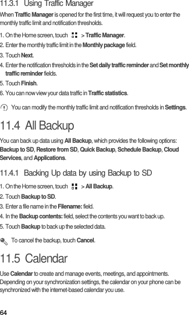 6411.3.1  Using Traffic ManagerWhen Traffic Manager is opened for the first time, it will request you to enter the monthly traffic limit and notification thresholds.1. On the Home screen, touch   &gt; Traffic Manager.2. Enter the monthly traffic limit in the Monthly package field. 3. Touch Next.4. Enter the notification thresholds in the Set daily traffic reminder and Set monthly traffic reminder fields. 5. Touch Finish.6. You can now view your data traffic in Traffic statistics. You can modify the monthly traffic limit and notification thresholds in Settings.11.4  All BackupYou can back up data using All Backup, which provides the following options: Backup to SD, Restore from SD, Quick Backup, Schedule Backup, Cloud Services, and Applications.11.4.1  Backing Up data by using Backup to SD1. On the Home screen, touch   &gt; All Backup.2. Touch Backup to SD.3. Enter a file name in the Filename: field.4. In the Backup contents: field, select the contents you want to back up.5. Touch Backup to back up the selected data. To cancel the backup, touch Cancel.11.5  CalendarUse Calendar to create and manage events, meetings, and appointments. Depending on your synchronization settings, the calendar on your phone can be synchronized with the internet-based calendar you use.