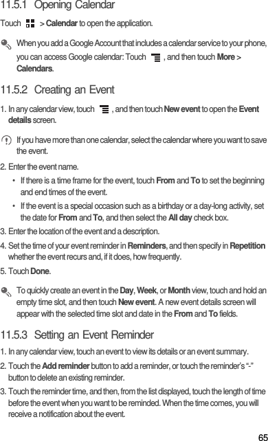 6511.5.1  Opening CalendarTouch   &gt; Calendar to open the application. When you add a Google Account that includes a calendar service to your phone, you can access Google calendar: Touch  , and then touch More &gt; Calendars.11.5.2  Creating an Event1. In any calendar view, touch  , and then touch New event to open the Event details screen. If you have more than one calendar, select the calendar where you want to save the event.2. Enter the event name.•  If there is a time frame for the event, touch From and To to set the beginning and end times of the event.•  If the event is a special occasion such as a birthday or a day-long activity, set the date for From and To, and then select the All day check box.3. Enter the location of the event and a description.4. Set the time of your event reminder in Reminders, and then specify in Repetition whether the event recurs and, if it does, how frequently.5. Touch Done. To quickly create an event in the Day, Week, or Month view, touch and hold an empty time slot, and then touch New event. A new event details screen will appear with the selected time slot and date in the From and To fields.11.5.3  Setting an Event Reminder1. In any calendar view, touch an event to view its details or an event summary.2. Touch the Add reminder button to add a reminder, or touch the reminder’s “-” button to delete an existing reminder.3. Touch the reminder time, and then, from the list displayed, touch the length of time before the event when you want to be reminded. When the time comes, you will receive a notification about the event.
