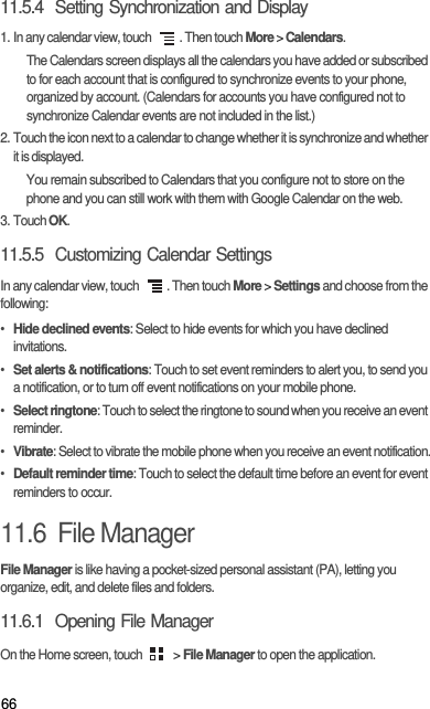 6611.5.4  Setting Synchronization and Display1. In any calendar view, touch  . Then touch More &gt; Calendars.The Calendars screen displays all the calendars you have added or subscribed to for each account that is configured to synchronize events to your phone, organized by account. (Calendars for accounts you have configured not to synchronize Calendar events are not included in the list.)2. Touch the icon next to a calendar to change whether it is synchronize and whether it is displayed.You remain subscribed to Calendars that you configure not to store on the phone and you can still work with them with Google Calendar on the web.3. Touch OK.11.5.5  Customizing Calendar SettingsIn any calendar view, touch  . Then touch More &gt; Settings and choose from the following:• Hide declined events: Select to hide events for which you have declined invitations.• Set alerts &amp; notifications: Touch to set event reminders to alert you, to send you a notification, or to turn off event notifications on your mobile phone.• Select ringtone: Touch to select the ringtone to sound when you receive an event reminder.• Vibrate: Select to vibrate the mobile phone when you receive an event notification.• Default reminder time: Touch to select the default time before an event for event reminders to occur.11.6  File ManagerFile Manager is like having a pocket-sized personal assistant (PA), letting you organize, edit, and delete files and folders.11.6.1  Opening File ManagerOn the Home screen, touch   &gt; File Manager to open the application.