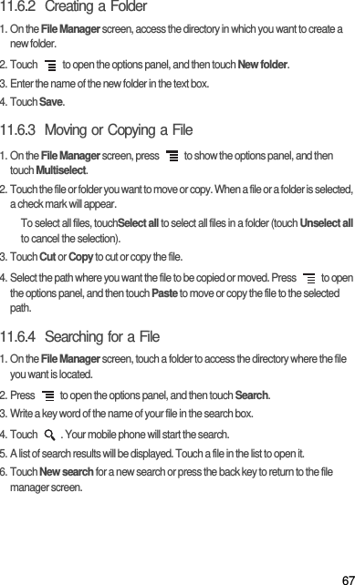 6711.6.2  Creating a Folder1. On the File Manager screen, access the directory in which you want to create a new folder.2. Touch   to open the options panel, and then touch New folder.3. Enter the name of the new folder in the text box.4. Touch Save.11.6.3  Moving or Copying a File1. On the File Manager screen, press   to show the options panel, and then touch Multiselect.2. Touch the file or folder you want to move or copy. When a file or a folder is selected, a check mark will appear.To select all files, touchSelect all to select all files in a folder (touch Unselect all to cancel the selection).3. Touch Cut or Copy to cut or copy the file.4. Select the path where you want the file to be copied or moved. Press   to open the options panel, and then touch Paste to move or copy the file to the selected path.11.6.4  Searching for a File1. On the File Manager screen, touch a folder to access the directory where the file you want is located.2. Press   to open the options panel, and then touch Search.3. Write a key word of the name of your file in the search box.4. Touch  . Your mobile phone will start the search.5. A list of search results will be displayed. Touch a file in the list to open it.6. Touch New search for a new search or press the back key to return to the file manager screen.